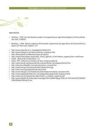 BIBLIOGRAFIA
• Sánchez, J. 1995. No más desiertos verdes! Una experiencia en agricultura Orgánica. Primera edición.
San José, CODÉESE.
• Restrepo, J. 1996. Abonos orgánicos fermentados. Experiencias de Agricultores de Centroamérica y
Brasil. OIT, PSST-AcyP; CEDECE. 51 P.
• http://www.uteq.edu.ec/u_investigacion/dettec/2.ht
• http://www.infoagro.com/abonos/abonos_organicos.htm
• http://floresyjardin.es/diferentes-tipos-de-abono/
• http://www.eraecologica.org/revista_15/era_agricola_15.htm?abono_organico.htm~mainFrame
• ICADE-. Manual de Lombricultura. 7 p.
• Patria. 1991. Cultivemos la lombriz de tierra. Coleccionable 62.
• http://www.itacab.org/desarrollo/documentos/fichas_tecnologicas/ficha2.htm
• http://articulos.infojardin.com/articulos/Hacer_compost.htm
• http://www.inta.gov.ar/barrow/lombricultores/lomb.jpg
• http://attra.ncat.org/espanol/horticultura.html
• http://www.infoagro.com/herbaceos/industriales/remolacha_azucarera.htm
• http://www.plagasydesinfeccion.com/plaguicidas/plaguicidas-organicos.html
• http://www.rap-al.org/articulos_files/Huerta_y_jardines_organicos.pdf
• http://www.mijardin.es/index.php/mod.pags/mem.detalle/idpag.1939/cat.1794/chk.b43727804b15
29843ff3de413401ab12.htm
Abonos orgánicos, protegen el suelo y garantizan alimentación sana
24
 