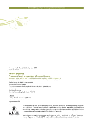Fondo para la Protección del Agua / 2010
Manual técnico
Abonos orgánicos
Protegen el suelo y garantizan alimentación sana
Manual para elaborar y aplicar abonos y plaguicidas orgánicos
Redacción y recolección de material
Byron Mosquera (FONAG)
Guardaparque Comunitario de la Reserva Ecológica los Ilinizas
Revisión de textos
Susana Escandón y Paúl Coral (FONAG)
Edición
Nancy Puente Figueroa (FONAG)
Septiembre 2010
La publicación de este manual técnico sobre “Abonos orgánicos. Protegen el suelo y garan-
tizan alimentación sana” es auspiciada por el Fondo para la Protección del Agua-FONAG con
el apoyo de USAID, Agencia de los Estados Unidos para el Desarrollo Internacional, conforme
a los términos de la cooperación # 518-A-00-07-00056-00.
Las expresiones aquí manifestadas pertenecen al autor o actores y no reflejan, necesaria-
mente, el punto de vista de USAID o del Gobierno de los Estados Unidos de América.
Abonos orgánicos, protegen el suelo y garantizan alimentación sana
 