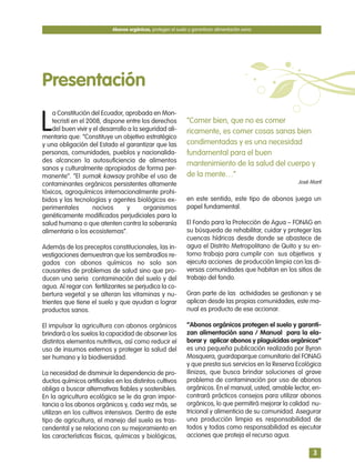 L
a Constitución del Ecuador, aprobada en Mon-
tecristi en el 2008, dispone entre los derechos
del buen vivir y el desarrollo a la seguridad ali-
mentaria que: “Constituye un objetivo estratégico
y una obligación del Estado el garantizar que las
personas, comunidades, pueblos y nacionalida-
des alcancen la autosuficiencia de alimentos
sanos y culturalmente apropiados de forma per-
manente”. “El sumak kawsay prohíbe el uso de
contaminantes orgánicos persistentes altamente
tóxicos, agroquímicos internacionalmente prohi-
bidos y las tecnologías y agentes biológicos ex-
perimentales nocivos y organismos
genéticamente modificados perjudiciales para la
salud humana o que atenten contra la soberanía
alimentaria o los ecosistemas”.
Además de los preceptos constitucionales, las in-
vestigaciones demuestran que los sembradíos re-
gados con abonos químicos no solo son
causantes de problemas de salud sino que pro-
ducen una seria contaminación del suelo y del
agua. Al regar con fertilizantes se perjudica la co-
bertura vegetal y se alteran las vitaminas y nu-
trientes que tiene el suelo y que ayudan a lograr
productos sanos.
El impulsar la agricultura con abonos orgánicos
brindará a los suelos la capacidad de absorver los
distintos elementos nutritivos, así como reducir el
uso de insumos externos y proteger la salud del
ser humano y la biodiversidad.
La necesidad de disminuir la dependencia de pro-
ductos químicos artificiales en los distintos cultivos
obliga a buscar alternativas fiables y sostenibles.
En la agricultura ecológica se le da gran impor-
tancia a los abonos orgánicos y, cada vez más, se
utilizan en los cultivos intensivos. Dentro de este
tipo de agricultura, el manejo del suelo es tras-
cendental y se relaciona con su mejoramiento en
las características físicas, químicas y biológicas,
en este sentido, este tipo de abonos juega un
papel fundamental.
El Fondo para la Protección de Agua – FONAG en
su búsqueda de rehabilitar, cuidar y proteger las
cuencas hídricas desde donde se abastece de
agua el Distrito Metropolitano de Quito y su en-
torno trabaja para cumplir con sus objetivos y
ejecuta acciones de producción limpia con las di-
versas comunidades que habitan en los sitios de
trabajo del fondo.
Gran parte de las actividades se gestionan y se
aplican desde las propias comunidades, este ma-
nual es producto de ese accionar.
“Abonos orgánicos protegen el suelo y garanti-
zan alimentación sana / Manual para la ela-
borar y aplicar abonos y plaguicidas orgánicos”
es una pequeña publicación realizada por Byron
Mosquera, guardaparque comunitario del FONAG
y que presta sus servicios en la Reserva Ecológica
Ilinizas, que busca brindar soluciones al grave
problema de contaminación por uso de abonos
orgánicos. En el manual, usted, amable lector, en-
contrará prácticos consejos para utilizar abonos
orgánicos, lo que permitirá mejorar la calidad nu-
tricional y alimenticia de su comunidad. Asegurar
una producción limpia es responsabilidad de
todos y todas como responsabilidad es ejecutar
acciones que proteja el recurso agua.
Abonos orgánicos, protegen el suelo y garantizan alimentación sana
3
Presentación
“Comer bien, que no es comer
ricamente, es comer cosas sanas bien
condimentadas y es una necesidad
fundamental para el buen
mantenimiento de la salud del cuerpo y
de la mente…”
José Martí
 