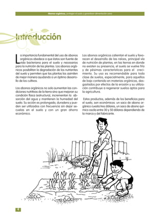 L
a importancia fundamental del uso de abonos
orgánicos obedece a que éstos son fuente de
vida bacteriana para el suelo y necesarios
para la nutrición de las plantas. Los abonos orgá-
nicos posibilitan la degradación de los nutrientes
del suelo y permiten que las plantas los asimilen
de mejor manera ayudando a un óptimo desarro-
llo de los cultivos.
Los abonos orgánicos no solo aumentan las con-
diciones nutritivas de la tierra sino que mejoran su
condición física (estructura), incrementan la ab-
sorción del agua y mantienen la humedad del
suelo. Su acción es prolongada, duradera y pue-
den ser utilizados con frecuencia sin dejar se-
cuelas en el suelo y con un gran ahorro
económico.
Los abonos orgánicos calientan el suelo y favo-
recen el desarrollo de las raíces, principal vía
de nutrición de plantas; en las tierras en donde
no existen su presencia, el suelo se vuelve frío
y de pésimas características para el creci-
miento. Su uso es recomendable para toda
clase de suelos, especialmente, para aquellos
de bajo contenido en materias orgánicas, des-
gastados por efectos de la erosión y su utiliza-
ción contribuye a regenerar suelos aptos para
la agricultura.
Estos productos, además de los beneficios para
el suelo, son económicos: un saco de abono or-
gánico cuesta tres dólares, un saco de abono quí-
mico oscila entre 30 y 50 dólares dependiendo de
la marca y del fabricante.
Abonos orgánicos, protegen el suelo y garantizan alimentación sana
4
Introducción
 