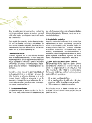 debe proceder, permanentemente, a restituir los
nutrientes perdidos, abonos orgánicos como el
estiércol animal u otro tipo de materia del medio
son importantes.
El contenido de nutrientes en los abonos orgáni-
cos está en función de las concentraciones de
éstos en los residuos utilizados. Estos productos
básicamente actúan en el suelo sobre tres propie-
dades: físicas, químicas y biológicas.
1. Propiedades físicas
El abono orgánico por su color oscuro absorbe
más las radiaciones solares, el suelo adquiere
más temperatura lo que le permite absorber con
mayor facilidad los nutrientes. También mejora la
estructura y textura del suelo haciéndole más li-
gero a los suelos arcillosos y más compactos a los
arenosos.
También permite mejorar la permeabilidad del
suelo ya que influye en el drenaje y aireación de
éste. Aumenta la retención de agua en el suelo
cuando llueve y contribuye a menorar el uso de
agua para riego por la mayor absorción del te-
rreno; además, disminuye la erosión ya sea por
efectos del agua o del viento.
2. Propiedades químicas
Los abonos orgánicos aumentan el poder de ab-
sorción del suelo y reducen las oscilaciones de pH
de éste, lo que permite mejorar la capacidad de
intercambio catiónico del suelo, con lo que se au-
menta la fertilidad.
3. Propiedades biológicas
Los abonos orgánicos favorecen la aireación y
oxigenación del suelo, por lo que hay mayor
actividad radicular y mayor actividad de los mi-
croorganismos aerobios. También producen
sustancias inhibidoras y activadoras de creci-
miento, incrementan considerablemente el
desarrollo de microorganismos benéficos, tanto
para degradar la materia orgánica del suelo
como para favorecer el desarrollo del cultivo.
¿Cuánto abono se utilizan en los cultivos?
La cantidad de abono a aplicarse en los cultivos
se condiciona a: la fertilidad original del suelo, al
clima y la exigencia nutricional del cultivo. Para
ello, el agricultor debe validar la condición de su
terreno; sin embargo, existen recomendaciones
que establecen aportes de:
• 30 gr. para hortalizas de hoja;
• 80 gr. para hortalizas de tubérculos o de cabe-
zas como coliflor, brócoli y repollo; y, hasta
• 100 gr. por metro cuadrado de cultivo.
En todos los casos, el abono orgánico, una vez
aplicado, debe cubrirse con tierra para que no se
pierda el efecto.
Abonos orgánicos, protegen el suelo y garantizan alimentación sana
6
 
