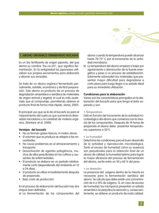 1. ABONO ORGÁNICO FERMENTADO BOCASHI
Es un bio fertilizante de origen japonés, del que
deriva su nombre “bo-ca-shi”, que significa fer-
mentación. En la antigüedad los japoneses utili-
zaban sus propios excrementos para elaborarlo
y abonar sus arrozales.
Se trata de un abono orgánico fermentado par-
cialmente, estable, económico y de fácil prepara-
ción. Este abono es producto de un proceso de
degradación anaeróbica o aeróbica de materiales
de origen animal y vegetal, el cual es más acele-
rado que el compostaje, permitiendo obtener el
producto final de forma más rápida. (Arias, 2001).
El principal uso que se le da al bocashi es para el
mejoramiento del suelo ya que aumenta la diver-
sidad microbiana y la cantidad de materia orgá-
nica. (Shintani; et al. 2000).
Ventajas del bocashi
• No se forman gases tóxicos, ni malos olores.
• El volumen que se produce se adapta a las ne-
cesidades.
• No causa problemas en el almacenamiento y
transporte.
• Desactivación de agentes patogénicos, mu-
chos de ellos perjudiciales en los cultivos y cau-
santes de enfermedades.
• El producto se elabora en un período relativa-
mente corto (dependiendo del ambiente en 12
a 24 días).
• El producto se utiliza inmediatamente después
de preparado.
• Bajo costo de producción.
En el proceso de elaboración del bocashi hay dos
etapas bien definidas:
a) La fermentación de los componentes del
abono cuando la temperatura puede alcanzar
hasta 70-75° C por el incremento de la activi-
dad microbiana.
b) La temperatura del abono empieza a bajar por
agotamiento o disminución de la fuente ener-
gética y pasa a un proceso de estabilización.
Solamente sobresalen los materiales que pre-
sentan mayor dificultad para degradarse a
corto plazo para luego llegar a su estado ideal
para su inmediata utilización.
Condiciones para la elaboración
Varias son las características principales en la ela-
boración del bocashi para que tenga el éxito es-
perado y son:
• Temperatura
Está en función del incremento de la actividad mi-
crobiológica del abono que comienza con la mez-
cla de los componentes. Después de 14 horas de
preparado el abono debe presentar temperatu-
ras superiores a 50°C.
• La humedad
Determina las condiciones para el buen desarrollo
de la actividad y reproducción microbiológica.
Tanto el exceso de humedad como su ausencia
son perjudiciales para la obtención final de un
abono de calidad; la humedad óptima para lograr
la mayor eficiencia del proceso de fermentación
del abono, oscila entre un 50 y 60 % del peso.
• La aireación
La presencia del oxigeno dentro de la mezcla es
necesaria para la fermentación aeróbica del
abono. Se calcula que debe existir una concentra-
ción de 6 a 10% de oxígeno. Si, en caso de exceso
de humedad, los microporos presentan un estado
anaeróbico se perjudica la aeración y, consecuen-
temente, se obtiene un producto de mala calidad.
Abonos orgánicos, protegen el suelo y garantizan alimentación sana
7
 