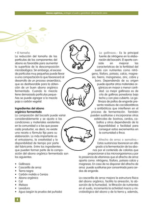 • El tamaño
La reducción del tamaño de las
partículas de los componentes del
abono es favorable para aumentar
la superficie de la descomposición
microbiológica. Sin embargo, el exceso
de partículas muy pequeñas puede llevar
a una compactación lo que favorecerá al
desarrollo de un proceso anaeróbico,
que es desfavorable para la obten-
ción de un buen abono orgánico
fermentado. Cuando la mezcla
tiene demasiado partículas peque-
ñas se puede agregar a la mezcla
paja o carbón vegetal.
Ingredientes del abono
orgánico fermentado
La composición del bocashi puede variar
considerablemente y se ajusta a las
condiciones y materiales existentes
en la comunidad o a las que posee
cada productor; es decir, no existe
una receta o fórmula fija para su
elaboración. Lo más importante es
el entusiasmo, la creatividad y la
disponibilidad de tiempo por parte
del fabricante. Entre los ingredientes
que pueden formar parte de la compo-
sición del abono orgánico fermentado son
los siguientes:
• Gallinaza
• Cascarilla de arroz
• Tierra negra
• Carbón molido o Ceniza
• Abono orgánico
• Cal
• Melaza
• Levadura
• Agua (según la prueba del puñado)
La gallinaza.- Es la principal
fuente de nitrógeno en la elabo-
ración del bocashi. El aporte con-
siste en mejorar las
características de la fertilidad del
suelo con nutrientes como nitró-
geno, fósforo, potasio, calcio, magne-
sio, hierro, manganeso, zinc, cobre y
boro. Dependiendo de su origen
puede aportar otros materiales or-
gánicos en mayor o menor canti-
dad. La mejor gallinaza es de
cría de gallinas ponedoras bajo
techo y con piso cubierto. La ga-
llinaza de pollos de engorde pre-
senta residuos de coccidiostáticos
y antibióticos que interfieren en el
proceso de fermentación. También
pueden sustituirse o incorporarse otros
estiércoles de: bovinos, cerdos, ca-
ballos y otros dependiendo de la
disponibilidad o facilidad para
conseguir estos excrementos en
la comunidad o finca.
Afrecho de arroz o semolina.-
Estas sustancias favorecen en alto
grado a la fermentación de los abo-
nos por el contenido de calorías que
proporcionan a los microorganismos y por
la presencia de vitaminas que el afrecho de arroz
aporta como: nitrógeno, fósforo, potasio calcio y
magnesio. En caso de no disponer del afrecho de
arroz puede sustituirse por concentrado para cer-
dos de engorde.
La cascarilla de arroz mejora la estructura física
del abono orgánico, facilita la aireación, la ab-
sorción de la humedad, la filtración de nutrientes
en el suelo, incrementa la actividad macro y mi-
crobiológica del abono y de la tierra y, además,
Abonos orgánicos, protegen el suelo y garantizan alimentación sana
8
 