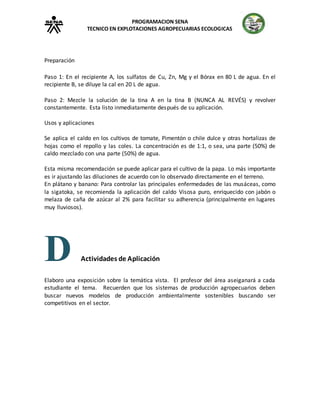 PROGRAMACION SENA
TECNICO EN EXPLOTACIONES AGROPECUARIAS ECOLOGICAS
Preparación
Paso 1: En el recipiente A, los sulfatos de Cu, Zn, Mg y el Bórax en 80 L de agua. En el
recipiente B, se diluye la cal en 20 L de agua.
Paso 2: Mezcle la solución de la tina A en la tina B (NUNCA AL REVÉS) y revolver
constantemente. Esta listo inmediatamente después de su aplicación.
Usos y aplicaciones
Se aplica el caldo en los cultivos de tomate, Pimentón o chile dulce y otras hortalizas de
hojas como el repollo y las coles. La concentración es de 1:1, o sea, una parte (50%) de
caldo mezclado con una parte (50%) de agua.
Esta misma recomendación se puede aplicar para el cultivo de la papa. Lo más importante
es ir ajustando las diluciones de acuerdo con lo observado directamente en el terreno.
En plátano y banano: Para controlar las principales enfermedades de las musáceas, como
la sigatoka, se recomienda la aplicación del caldo Visosa puro, enriquecido con jabón o
melaza de caña de azúcar al 2% para facilitar su adherencia (principalmente en lugares
muy lluviosos).
D Actividades de Aplicación
Elaboro una exposición sobre la temática vista. El profesor del área aseiganará a cada
estudiante el tema. Recuerden que los sistemas de producción agropecuarios deben
buscar nuevos modelos de producción ambientalmente sostenibles buscando ser
competitivos en el sector.
 
