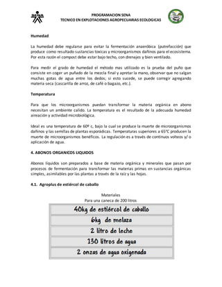 PROGRAMACION SENA
TECNICO EN EXPLOTACIONES AGROPECUARIAS ECOLOGICAS
Humedad
La humedad debe regularse para evitar la fermentación anaeróbica (putrefacción) que
produce como resultado sustancias toxicas y microorganismos dañinos para el ecosistema.
Por esta razón el compost debe estar bajo techo, con drenajes y bien ventilado.
Para medir el grado de humedad el método mas utilizado es la prueba del puño que
consiste en coger un puñado de la mezcla final y apretar la mano, observar que no salgan
muchas gotas de agua entre los dedos; si esto sucede, se puede corregir agregando
materia seca (cascarilla de arroz, de café o bagazo, etc.).
Temperatura
Para que los microorganismos puedan transformar la materia orgánica en abono
necesitan un ambiente calido. La temperatura es el resultado de la adecuada humedad
aireación y actividad microbiológica.
Ideal es una temperatura de 60º c, bajo la cual se produce la muerte de microorganismos
dañinos y las semillas de plantas esporádicas. Temperaturas superiores a 65°C producen la
muerte de microorganismos benéficos. La regulación es a través de continuos volteos y/ o
aplicación de agua.
4. ABONOS ORGANICOS LIQUIDOS
Abonos líquidos son preparados a base de materia orgánica y minerales que pasan por
procesos de fermentación para transformar las materias primas en sustancias orgánicas
simples, asimilables por las plantas a través de la raíz y las hojas.
4.1. Agroplus de estiércol de caballo
Materiales
Para una caneca de 200 litros
 