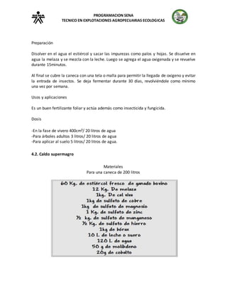 PROGRAMACION SENA
TECNICO EN EXPLOTACIONES AGROPECUARIAS ECOLOGICAS
Preparación
Disolver en el agua el estiércol y sacar las impurezas como palos y hojas. Se disuelve en
agua la melaza y se mezcla con la leche. Luego se agrega el agua oxigenada y se revuelve
durante 15minutos.
Al final se cubre la caneca con una tela o malla para permitir la llegada de oxigeno y evitar
la entrada de insectos. Se deja fermentar durante 30 días, revolviéndole como mínimo
una vez por semana.
Usos y aplicaciones
Es un buen fertilizante foliar y actúa además como insecticida y fungicida.
Dosis
-En la fase de vivero 400cm³/ 20 litros de agua
-Para árboles adultos 3 litros/ 20 litros de agua
-Para aplicar al suelo 5 litros/ 20 litros de agua.
4.2. Caldo supermagro
Materiales
Para una caneca de 200 litros
 