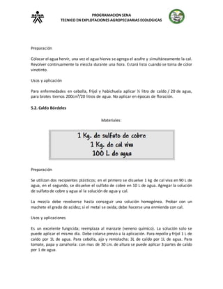 PROGRAMACION SENA
TECNICO EN EXPLOTACIONES AGROPECUARIAS ECOLOGICAS
Preparación
Colocar el agua hervir, una vez el agua hierva se agrega el azufre y simultáneamente la cal.
Revolver continuamente la mezcla durante una hora. Estará listo cuando se torna de color
vinotinto.
Usos y aplicación
Para enfermedades en cebolla, fríjol y habichuela aplicar ½ litro de caldo / 20 de agua,
para brotes tiernos 200cm³/20 litros de agua. No aplicar en épocas de floración.
5.2. Caldo Bórdeles
Materiales:
Preparación
Se utilizan dos recipientes plásticos; en el primero se disuelve 1 kg de cal viva en 90 L de
agua, en el segundo, se disuelve el sulfato de cobre en 10 L de agua. Agregar la solución
de sulfato de cobre y agua al la solución de agua y cal.
La mezcla debe revolverse hasta conseguir una solución homogénea. Probar con un
machete el grado de acidez; si el metal se oxida; debe hacerse una enmienda con cal.
Usos y aplicaciones
Es un excelente fungicida; reemplaza al manzate (veneno químico). La solución solo se
puede aplicar el mismo día. Debe colarse previo a la aplicación. Para repollo y fríjol 1 L de
caldo por 1L de agua. Para cebolla, ajo y remolacha: 3L de caldo por 1L de agua. Para
tomate, papa y zanahoria: con mas de 30 cm. de altura se puede aplicar 3 partes de caldo
por 1 de agua.
 
