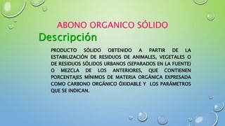 ABONO ORGANICO SÓLIDO
PRODUCTO SÓLIDO OBTENIDO A PARTIR DE LA
ESTABILIZACIÓN DE RESIDUOS DE ANIMALES, VEGETALES O
DE RESIDUOS SÓLIDOS URBANOS (SEPARADOS EN LA FUENTE)
O MEZCLA DE LOS ANTERIORES, QUE CONTIENEN
PORCENTAJES MÍNIMOS DE MATERIA ORGÁNICA EXPRESADA
COMO CARBONO ORGÁNICO ÓXIDABLE Y LOS PARÁMETROS
QUE SE INDICAN.
Descripción
 