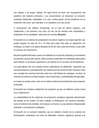 sus cultivos y de mayor calidad. De igual forma se tiene una recuperación del 
equilibrio del sistema productivo. Los consumidores se favorecen al consumir 
productos totalmente saludables. A su vez, ambos gozan de los beneficios de un 
ambiente más sano, que esto lleva a un equilibrio a su vez social. 
A continuación les hablare brevemente de un tipo de abono orgánico, que 
implemente y me funciono muy bien. Es uno de los abonos más importantes y 
empleados en la actualidad, este tiene por nombre Bocashi. 
El bocashi es un sistema de preparación de abono orgánico de origen japonés que 
puede requerir no más de 10 o 15 días para estar listo para su aplicación; sin 
embargo, es mejor si se aplica después de los 25 días, para dar tiempo a que sufra 
un proceso de maduración. 
Bocashi significa fermento suave (no obstante es un tipo de compost) y se considera 
provechoso porque sale rápido, utiliza diversos materiales en cantidades adecuadas 
para obtener un producto equilibrado y se obtiene de un proceso de fermentación. 
Los agricultores han ido creando formas alternativas de elaborarlo, siguiendo sus 
principios básicos y reemplazando las materias primas de la fórmula inicial por otras 
que cumplan las mismas funciones pero son más fáciles de conseguir, es decir, la 
creación de abonos se debe adaptar a las condiciones y posibilidades del agricultor. 
La receta se puede variar, pero no se debe cambiar el procedimiento para preparar 
el bocashi. 
El bocashi que nosotros realizamos fue pequeño, ya que se utilizaron pocas cosas 
en su elaboración. 
La sostenibilidad de los sistemas de producción ecológica depende básicamente 
del manejo de los suelos. En este contexto, la fertilización con insumos naturales, 
como el estiércol de animales, el compost y el humus es una práctica indispensable 
inherente a la producción ecológica. 
El bocashi es un compost mejorado, que se obtiene a través de un proceso de 
fermentación anaeróbica (sin aire) de diferentes insumos orgánicos gracias a la 
 