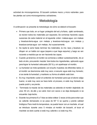 actividad de microorganismos. El bocashi contiene macro y micro nutrientes para 
las plantas así como microorganismos activadores. 
Metodología 
A continuación se presenta la metodología de cómo se elaboró el bocashi: 
 Primero que todo, en un lugar protegido del sol y la lluvia, ojalá sombreado, 
se reúnen todos los materiales por separado. Se comienza haciendo capas 
sucesivas de cada material en el siguiente orden: maleza-agua con melaza 
y levadura-tierra-agua con melaza y levadura-maíz-agua con melaza y 
levadura-ceniza-agua con melaza. Así sucesivamente. 
 Se repite la serie hasta terminar los materiales; la me- laza y levadura se 
diluyen en un balde con agua (espere a que haga espuma) y luego se van 
rociando a medida que se van haciendo las capas. 
 Cuando ya tenemos el montón se comienza a voltear cuidadosamente, de un 
lado al otro, procurando mezclar bien todos los ingredientes, aplicando agua 
para lograr la humedad adecuada (50 %) y sin apelmazar el montón. 
 La humedad se mide apretando con el puño muestras de diferentes lados; si 
el montón se desmorona está muy seco, si escurre agua está muy húmedo; 
si se siente la humedad y mantiene su forma al soltarlo está bien. 
 Es muy importante cuidar el contenido de humedad para que el abono salga 
bueno; si está muy seco se hace lento el proceso, si está muy húmedo se 
puede podrir y se pierde. 
 Terminada la mezcla de los materiales se extiende el montón dejándolo de 
unos 50 cm. de alto y se cubre bien con sacos o se deja destapado si se 
encuentra bajo techo. 
 Durante los primeros 6 a 7 días se debe voltear 2 veces al día para evitar que 
se caliente demasiado; si se pasa de 50° C se quema y pierde calidad 
biológica. Para medir la temperatura, se puede hacer con un machete, el cual 
se introduce durante unos 5 minutos al montón de bocashi, al tocar el 
machete se dará cuenta si está muy caliente o si está muy frío. 
 