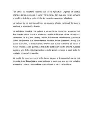 Por último es importante recordar que en la Agricultura Orgánica el objetivo 
prioritario de los abonos es el suelo y no la planta, claro que a su vez en un futuro 
el equilibrio de la tierra podrá brindar los nutrientes necesarios a la planta. 
La finalidad de los abonos orgánicos es recuperar el valor nutricional del suelo a 
través de la alimentación de este. 
La agricultura orgánica, nos conlleva a un cambio de conciencia, un cambio que 
lleva muchos pasos, donde el primero es cambiar la forma de pensar de cada uno 
de nosotros de, el querer crecer y cambiar. Primero que nada tenemos que darnos 
cuenta del potencial que tienen nuestros recursos, lo que poseemos, no hay que 
buscar sustituirlos, si no reutilizarlos; tenemos que buscar la manera de buscar el 
menos impacto posible que nos permita evitar cambios en nuestro entorno, nuestros 
suelos; y uno de los más importantes es evitar poner en riesgo la salud tanto del 
productor como del consumidor. 
Ya queda de nosotros mismo, si le damos atencon a la necesidad que se nos 
presenta de ser Organicos, o seguir dañando el suelo, que a su vez nos perjudica 
en nuestros cultivos y eso conlleva a perjuicios en la salud y el ambiente. 
 