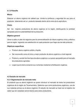 9
4.1.5 Filosofía
Misión
Elaborar un abono orgánico de calidad que brinde la confianza y seguridad de uso para el
productor obteniendo así un producto deseado dentro de la rama de la agricultura.
Visión
Ser los mejores productores de abono orgánico en la región, distribuyendo la cantidad
apropiada para la sustentabilidad de la producción.
Objetivo general
Llevar a cabo un plan de negocios para la comercialización de abono orgánico único y efectivo
para la región logrando una satisfacción en cada productor que haga uso de este producto.
Objetivos específicos
 Producir abono orgánico sólido y líquido.
 Ser reconocido como el único y mejor productor de abono orgánico a nivel regional.
 Producir y vender los tres tipos de abono orgánico a un precio apropiado para el mercado
de productores agrícolas.
 Lograr que la tierra conserve sus nutrientes mediante la fertilización orgánica.
4.2 Estudio de mercado
4.2.1 Segmentación de mercado meta
El producto que es abono orgánico se quiere introducir al mercado de todos los productores
orgánicos de la región de Tecamachalco. Sabemos que como productores orgánicos, una de
sus materias primas es el abono orgánico. El estudio de mercado se hace con el objetivo de
saber que tan aceptado será el abono para estos productores.
 