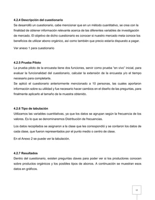 12
4.2.4 Descripción del cuestionario
Se desarrolló un cuestionario, cabe mencionar que en un método cuantitativo, se crea con la
finalidad de obtener información relevante acerca de las diferentes variables de investigación
de mercado. El objetivo de dicho cuestionario es conocer si nuestro mercado meta conoce los
beneficios de utilizar abono orgánico, así como también que precio estaría dispuesto a pagar.
Ver anexo 1 para cuestionario
4.2.5 Prueba Piloto
La prueba piloto de la encuesta tiene dos funciones, servir como prueba “en vivo” inicial, para
evaluar la funcionalidad del cuestionario, calcular la extensión de la encuesta y/o el tiempo
necesario para completarla.
Se aplicó el cuestionario anteriormente mencionado a 10 personas, las cuales aportaron
información sobre su utilidad y fue necesario hacer cambios en el diseño de las preguntas, para
finalmente aplicarlo al tamaño de la muestra obtenido.
4.2.6 Tipo de tabulación
Utilizamos las variables cuantitativas, ya que los datos se agrupan según la frecuencia de los
valores. Es lo que se denominaremos Distribución de frecuencias.
Los datos recopilados se asignaron a la clase que les correspondió y se contaron los datos de
cada clase, que fueron representados por el punto medio o centro de clase.
En el Anexo 2 se puede ver la tabulación.
4.2.7 Resultados
Dentro del cuestionario, existen preguntas claves para poder ver si los productores conocen
sobre productos orgánicos y los posibles tipos de abonos. A continuación se muestran esos
datos en gráficos.
 