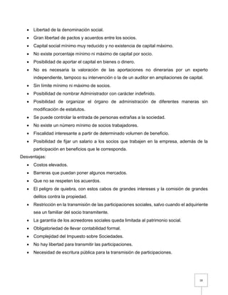 18
 Libertad de la denominación social.
 Gran libertad de pactos y acuerdos entre los socios.
 Capital social mínimo muy reducido y no existencia de capital máximo.
 No existe porcentaje mínimo ni máximo de capital por socio.
 Posibilidad de aportar el capital en bienes o dinero.
 No es necesaria la valoración de las aportaciones no dinerarias por un experto
independiente, tampoco su intervención o la de un auditor en ampliaciones de capital.
 Sin límite mínimo ni máximo de socios.
 Posibilidad de nombrar Administrador con carácter indefinido.
 Posibilidad de organizar el órgano de administración de diferentes maneras sin
modificación de estatutos.
 Se puede controlar la entrada de personas extrañas a la sociedad.
 No existe un número mínimo de socios trabajadores.
 Fiscalidad interesante a partir de determinado volumen de beneficio.
 Posibilidad de fijar un salario a los socios que trabajen en la empresa, además de la
participación en beneficios que le corresponda.
Desventajas:
 Costos elevados.
 Barreras que puedan poner algunos mercados.
 Que no se respeten los acuerdos.
 El peligro de quiebra, con estos cabos de grandes intereses y la comisión de grandes
delitos contra la propiedad.
 Restricción en la transmisión de las participaciones sociales, salvo cuando el adquiriente
sea un familiar del socio transmitente.
 La garantía de los acreedores sociales queda limitada al patrimonio social.
 Obligatoriedad de llevar contabilidad formal.
 Complejidad del Impuesto sobre Sociedades.
 No hay libertad para transmitir las participaciones.
 Necesidad de escritura pública para la transmisión de participaciones.
 