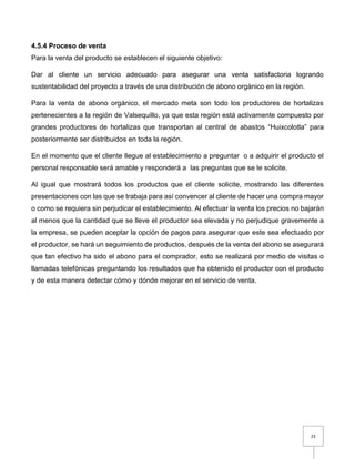 23
4.5.4 Proceso de venta
Para la venta del producto se establecen el siguiente objetivo:
Dar al cliente un servicio adecuado para asegurar una venta satisfactoria logrando
sustentabilidad del proyecto a través de una distribución de abono orgánico en la región.
Para la venta de abono orgánico, el mercado meta son todo los productores de hortalizas
pertenecientes a la región de Valsequillo, ya que esta región está activamente compuesto por
grandes productores de hortalizas que transportan al central de abastos “Huixcolotla” para
posteriormente ser distribuidos en toda la región.
En el momento que el cliente llegue al establecimiento a preguntar o a adquirir el producto el
personal responsable será amable y responderá a las preguntas que se le solicite.
Al igual que mostrará todos los productos que el cliente solicite, mostrando las diferentes
presentaciones con las que se trabaja para así convencer al cliente de hacer una compra mayor
o como se requiera sin perjudicar el establecimiento. Al efectuar la venta los precios no bajarán
al menos que la cantidad que se lleve el productor sea elevada y no perjudique gravemente a
la empresa, se pueden aceptar la opción de pagos para asegurar que este sea efectuado por
el productor, se hará un seguimiento de productos, después de la venta del abono se asegurará
que tan efectivo ha sido el abono para el comprador, esto se realizará por medio de visitas o
llamadas telefónicas preguntando los resultados que ha obtenido el productor con el producto
y de esta manera detectar cómo y dónde mejorar en el servicio de venta.
 