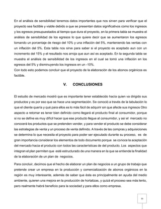 33
En el análisis de sensibilidad tenemos datos importantes que nos sirven para verificar que el
proyecto sea factible y viable debido a que se presentan datos significativos como los ingresos
y los egresos presupuestados al tiempo que dura el proyecto, en la primera tabla se muestra el
análisis de sensibilidad de los egresos lo que quiere decir que se aumentaron los egresos
tomando un porcentaje de riesgo del 10% y una inflación del 5%, manteniendo las ventas con
un inflación del 5%. Esta tabla nos sirve para saber si el proyecto es aceptado aun con un
incremento del 15% y el resultado nos arroja que aun así es aceptado. En la segunda tabla se
muestra el análisis de sensibilidad de los ingresos en el cual se tomó una inflación en los
egresos del 5% y disminuyendo los ingresos en un -10%.
Con todo esto podemos concluir que el proyecto de la elaboración de los abonos orgánicos es
factible.
V. CONCLUSIONES
El estudio de mercado mostró que es importante tener establecido hacía quien va dirigido sus
productos y es por eso que se hace una segmentación. Se conoció a través de la tabulación lo
que el cliente quería y qué para ellos es lo más fácil de adquirir sin que afecte sus ingresos Otro
aspecto a retomar es tener bien definido como llegará el producto final al consumidor, porque
si no se define es muy difícil hacer que ese producto llegue al consumidor, y así el mercado no
conocerá los productos que se pretenden vender, y para vender el producto se debe considerar
las estrategias de venta y un proceso de venta definido. A través de las compras y adquisiciones
se determina lo que necesita el proyecto para poder ser ejecutado durante su proceso, es de
gran importancia considerar los elementos de todo documento porque se conoce la aceptación
del mercado hacia el producto con todos las características de del producto. Los aspectos que
integran el plan permiten que esté estructurado de una manera en la que se entiende la finalidad
de la elaboración de un plan de negocios.
Para concluir, decimos que el hecho de elaborar un plan de negocios a un grupo de trabajo que
pretende crear un empresa en la producción y comercialización de abonos orgánicos en la
región es muy interesante, además de saber que ésta es principalmente en ayuda del medio
ambiente, quieren una mejora en la producción de hortalizas, y quizá el proceso sea más lento,
pero realmente habrá beneficio para la sociedad y para ellos como empresa.
 