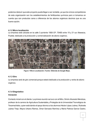 4
podemos deducir que este proyecto puede llegar a ser rentable, ya que los únicos competidores
de esta organización son los establecimientos de fertilizantes químicos pero si tomamos en
cuenta que son productos caros a diferencia de los abonos orgánicos decimos que es una
buena opción.
4.1.2 Micro localización
La empresa está ubicada en la calle 3 poniente 1908 CP. 75485 entre 19 y 21 sur Alseseca,
Puebla; dedicado a la producción y comercialización de abono orgánico.
Figura 1 Micro Localización. Fuente: Obtenida de Google Maps.
4.1.3 Giro
La empresa será de giro comercial porque estará dedicada a la producción y venta de abono
orgánico.
4.1.4 Diagnóstico
Iniciación
Contacto inicial con el cliente. La primera reunión se tuvo con el Mtro. Simón Alvarado Mendoza,
profesor de la carrera de Agricultura Sustentable y Protegida de la Universidad Tecnológica de
Tecamachalco, quien está dando el apoyo técnico a los alumnos Héctor López Juárez, Rubicela
Juárez Trejo, Mayra Urbano Ramos, Omar Gervasio Ramírez y María Patricia García Castro;
 