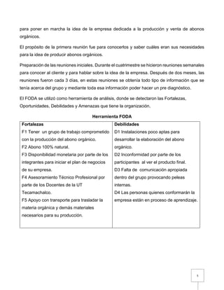 5
para poner en marcha la idea de la empresa dedicada a la producción y venta de abonos
orgánicos.
El propósito de la primera reunión fue para conocerlos y saber cuáles eran sus necesidades
para la idea de producir abonos orgánicos.
Preparación de las reuniones iniciales. Durante el cuatrimestre se hicieron reuniones semanales
para conocer al cliente y para hablar sobre la idea de la empresa. Después de dos meses, las
reuniones fueron cada 3 días, en estas reuniones se obtenía todo tipo de información que se
tenía acerca del grupo y mediante toda esa información poder hacer un pre diagnóstico.
El FODA se utilizó como herramienta de análisis, donde se detectaron las Fortalezas,
Oportunidades, Debilidades y Amenazas que tiene la organización.
Herramienta FODA
Fortalezas
F1 Tener un grupo de trabajo comprometido
con la producción del abono orgánico.
F2 Abono 100% natural.
F3 Disponibilidad monetaria por parte de los
integrantes para iniciar el plan de negocios
de su empresa.
F4 Asesoramiento Técnico Profesional por
parte de los Docentes de la UT
Tecamachalco.
F5 Apoyo con transporte para trasladar la
materia orgánica y demás materiales
necesarios para su producción.
Debilidades
D1 Instalaciones poco aptas para
desarrollar la elaboración del abono
orgánico.
D2 Inconformidad por parte de los
participantes al ver el producto final.
D3 Falta de comunicación apropiada
dentro del grupo provocando peleas
internas.
D4 Las personas quienes conformarán la
empresa están en proceso de aprendizaje.
 