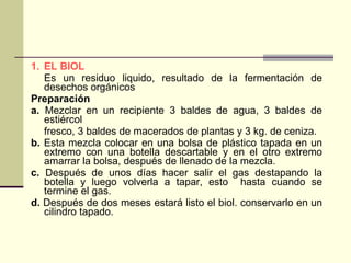 1. EL BIOL   Es un residuo liquido, resultado de la fermentación de desechos orgánicos Preparación  a.  Mezclar en un recipiente 3 baldes de agua, 3 baldes de estiércol fresco, 3 baldes de macerados de plantas y 3 kg. de ceniza. b.  Esta mezcla colocar en una bolsa de plástico tapada en un extremo con una botella descartable y en el otro extremo amarrar la bolsa, después de llenado de la mezcla. c.  Después de unos días hacer salir el gas destapando la botella y luego volverla a tapar, esto  hasta cuando se termine el gas. d.  Después de dos meses estará listo el biol. conservarlo en un cilindro tapado. 