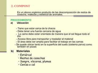 2. COMPOST Es un abono orgánico producto de las descomposición de restos de cosecha, malezas y estiércol de animales. PROCEDIMIENTO a)  Ubicación - Tiene que estar cerca de la chacra - Debe tener una fuente cercana de agua -  La cama debe estar orientada de manera que el sol llegue todo el día  - Acceso libre para transportar y trasladar el material - El área debe ser amplia para facilitar el trabajo en las camas - Se puede ubicar tanto en la superficie del suelo (sistema parva) como también en pozas Estiércol Restos de cosechas  Sangre, vísceras, plumas Ceniza o cal b)  Materiales 
