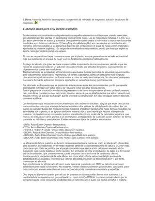 f) Otros: kieserita, hidróxido de magnesio, suspensión de hidróxido de magnesio, solución de cloruro de
magnesio.

4. ABONOS MINERALES CON MICROELEMENTOS

Se denominan micronutrientes u oligoelementos a aquellos elementos nutritivos que, siendo esenciales,
son utilizados por las plantas en cantidades relativamente bajas. Los de naturaleza metálica (Fe, Mn, Cu y
Zn) están presentes en suelos y sustratos principalmente como óxidos o hidróxidos u otras sales bastantes
insolubles a pH básicos o alcalinos. El boro (B) y el molibdeno (Mo) son necesarios en cantidades aún
menores, son más solubles y su presencia depende del contenido en el agua de riego u otros materiales
aportados (ej: materia orgánica). Su rango de normalidad es muy estrecho, por lo que hay que vigilar su
aporte, tanto por defecto como por exceso.

El cloro es requerido en bajas concentraciones por la planta, aunque generalmente se halla en cantidad
más que suficiente en el agua de riego y en los fertilizantes utilizados habitualmente.

En riego localizado por goteo se hace imprescindible la aplicación de micronutrientes, debido a que las
raíces de las plantas exploran un volumen de suelo limitado por el bulbo del gotero, cuyo contenido en
oligoelementos puede ser insuficiente.
Tradicionalmente se empleaban al final de riegos puntuales durante períodos de elevados requerimientos,
pero actualmente, conocida su importancia, se tiende a aportarlos como un fertilizante más e incluso
buscando un equilibrio nutritivo de forma similar a como se realiza en hidroponía. No obstante, cualquiera
que sea la forma de aplicación, conviene aportarlos en pequeñas dosis y con frecuencia.

Por otro lado, es frecuente que se produzcan interacciones entre los micronutrientes, por lo que resulta
aconsejable fertirrigar con todos ellos a la vez, para evitar posibles desequilibrios.
Puede prepararse la solución madre de oligoelementos de forma independiente al resto de fertilizantes o
bien mezclarse con abonos que incorporen nitratos, siempre que se añadan antes que estos, excepto con
el ácido nítrico, ya que por su bajo pH puede provocar su destrucción. En caso de aguas con pH elevado,
conviene acidificar.

Los fertilizantes que incorporan micronutrientes no sólo deben ser solubles, al igual que en el caso de los
macronutrientes, sino que además deben ser estables a los valores de pH del medio de cultivo. Así, en
suelos de carácter básico los microelementos metálicos precipitan rápidamente hacia formas insolubles no
asimilables por la planta, si se aportan en forma mineral, por lo que habría que recurrir al empleo de
quelatos. Un quelato es un compuesto químico constituido por una molécula de naturaleza orgánica, que
rodea y se enlaza por varios puntos a un ión metálico, protegiéndolo de cualquier acción exterior, de forma
que evita su hidrólisis y precipitación. Existen numerosos tipos de quelatos autorizados:

-EDTA: Ácido Etilén-Diamino-Tetraacético.
-DTPA: Ácido Dietilén-Triamino-Pentaacético.
-HEDTA ó HEEDTA: Ácido Hidroxi-Etilén-Diamino-Triacético.
-EDDHA: Ácido Etilén-Diamino Di-orto-Hidroxi-fenil-acético.
-EDDHMA: Ácido Etilén-Diamino Di-orto-Hidroxi-para-Metil-fenil-acético.
-EDDCHA: Ácido Etilén-Diamino Di-orto-Hidroxi-para-Carboxi-fenil-acético.

La eficacia de dichos quelatos es función de su capacidad para mantener el ión en disolución, disponible
para la planta. Su estabilidad en el medio depende tanto de las concentraciones de calcio y CO2 en éste,
como de su pH. Esto se justifica por el papel competidor que ejerce el ión calcio con respecto al ión
quelatado, que puede desplazar dicho quelato. Sin embargo, el CO2 al disolverse, da lugar a la formación
del ión bicarbonato, que posteriormente puede precipitar calcio en forma de carbonato cálcico,
disminuyendo la competencia de este último, así como el pH. Dicha reducción del pH aumenta la
estabilidad de los quelatos, mientras que valores elevados provocan su descomposición y, por tanto,
disminuyen su eficacia.
Bajo condiciones de pH elevado el hierro suele aplicarse quelatado con EDDHA, debido a su mayor
estabilidad ante estas condiciones. No obstante, existen distintos isómeros posicionales, para-para, para-
orto u orto-orto, siendo este último el único reconocido por la normativa comunitaria y española.

Otro aspecto a tener en cuenta para el uso de quelatos es su reactividad frente a los sustratos. La
reactividad de los quelatos con grupos fenólicos, como orto Fe-EDDHA, no viene motivada tanto por la
competencia de iones sino por la posibilidad de ser retenidos en el suelo por óxidos amorfos o materia
 