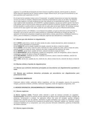 orgánica, lo cual dificulta el transporte de hierro hacia la superficie radicular, disminuyendo su eficacia.
Dicha retención depende del pH, siendo superior a bajos valores de pH, por lo que se recomienda su uso
para sustratos a pH superiores a 6 ó 6,5.

En el caso de los sustratos mixtos como el “enarenado”, el quelato interacciona con todos los materiales
con los que entra en contacto, debiendo tener presente la reactividad de cada uno de ellos. No obstante,
son la capa orgánica y el suelo arcillosos los que más influyen en la reactividad del sustrato. Cuando la
capa orgánica está neutralizada, el Fe-EDDHA o quelatos similares, son los que podrán aportar más hierro
a las plantas, pero si el pH es ácido habrá que aportar Fe-DPTA o Fe-EDTA, aunque pueden precipitar en
la línea de goteo o cuando entran en contacto con un suelo calizo de la capa inferior. Sin embargo, aunque
la arena de la capa superior sea caliza, suele ser poco reactiva, por lo que su influencia será escasa.

Con respecto al boro y al molibdeno, no se dispone de quelatos, ya que su estructura química impide su
formación, por lo que en caso de no estar presente en cantidades suficientes en el agua de riego, se
aplicarán en forma de compuestos inorgánicos (ácido bórico y borax, para el boro y molibdatos amónico y
sódico, para el molibdeno) o enlazados a moléculas orgánicas tipo etanolamina o trietanolamina.

4.1. Abonos que sólo declaran un oligoelemento

4.1.1. BORO: ácido bórico, borato de sodio, borato de calcio, borato etanolamina, abono boratado en
solución, abono aboratado en suspensión.
4.1.2. COBALTO: sal de cobalto, quelato de cobalto, solución de abono a base de cobalto.
4.1.3. COBRE: sal de cobre, óxido de cobre, hidróxido de cobre, quelato de cobre, abono a base de cobre,
solución de abono a base de cobre, oxicloruro de cobre, suspensión de oxicloruro de cobre.
4.1.4. HIERRO: sal de hierro, quelato de hierro, solución de abono a base de hierro.
4.1.5. MANGANESO: sal de manganeso, quelato de manganeso, óxido de manganeso, abono a base de
manganeso, solución de abono a base de manganeso.
4.1.6. MOLIBDENO: molibdato de sodio, molibdato de amonio, abono a base de molibdato, solución de
abono a base de molibdeno.
4.1.7. CINC: sal de cinc, quelato de cinc, óxido de cinc, abono a base de cinc, solución de abono a base de
cinc.

4.2. Mezclas sólidas o líquidas de oligoelementos

4.3. Abonos que contienen elementos principales y/o secundarios con oligoelementos aportados al
suelo

4.4. Abonos que contienen elementos principales y/o secundarios con oligoelementos para
pulverización foliar

5. ENMIENDAS MINERALES

Carbonato cálcico molido, carbonato cálcico magnésico, cal viva, cal apagada, espuma de azucarería,
margas y productos similares, anhidrita, carbonato magnésico, óxido de magnesio (magnesita), merl.

6. ABONOS ORGÁNICOS, ORGANOMINERALES Y ENMIENDAS ORGÁNICAS

6.1. Abonos orgánicos

a) Abono orgánico sólido. Producto sólido obtenido a partir de residuos animales y/o vegetales.
b) Aminoácidos. Producto en solución acuosa obtenido por alguno de los siguientes procesos: hidrólisis de
proteínas, fermentación o síntesis. Su aplicación ofrece una serie de ventajas: aportan nitrógeno
directamente utilizable por las plantas, ahorrando el gasto energético que implica la asimilación de los
nitratos y provocan un aumento de la resistencia al estrés hídrico, salinidad, heladas, etc. Además, pueden
incorporar triptófano en su composición, que como precursor del ácido indolacético, potencia el desarrollo
del sistema radicular.

6.2. Abonos organo-minerales
 