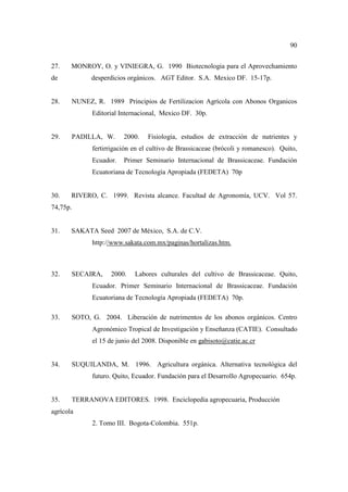 90
27. MONROY, O. y VINIEGRA, G. 1990 Biotecnologia para el Aprovechamiento
de desperdicios orgánicos. AGT Editor. S.A. Mexico DF. 15-17p.
28. NUNEZ, R. 1989 Principios de Fertilizacion Agrícola con Abonos Organicos
Editorial Internacional, Mexico DF. 30p.
29. PADILLA, W. 2000. Fisiología, estudios de extracción de nutrientes y
fertirrigación en el cultivo de Brassicaceae (brócoli y romanesco). Quito,
Ecuador. Primer Seminario Internacional de Brassicaceae. Fundación
Ecuatoriana de Tecnología Apropiada (FEDETA) 70p
30. RIVERO, C. 1999. Revista alcance. Facultad de Agronomía, UCV. Vol 57.
74,75p.
31. SAKATA Seed 2007 de México, S.A. de C.V.
http://www.sakata.com.mx/paginas/hortalizas.htm.
32. SECAIRA, 2000. Labores culturales del cultivo de Brassicaceae. Quito,
Ecuador. Primer Seminario Internacional de Brassicaceae. Fundación
Ecuatoriana de Tecnología Apropiada (FEDETA) 70p.
33. SOTO, G. 2004. Liberación de nutrimentos de los abonos orgánicos. Centro
Agronómico Tropical de Investigación y Enseñanza (CATIE). Consultado
el 15 de junio del 2008. Disponible en gabisoto@catie.ac.cr
34. SUQUILANDA, M. 1996. Agricultura orgánica. Alternativa tecnológica del
futuro. Quito, Ecuador. Fundación para el Desarrollo Agropecuario. 654p.
35. TERRANOVA EDITORES. 1998. Enciclopedia agropecuaria, Producción
agrícola
2. Tomo III. Bogota-Colombia. 551p.
 
