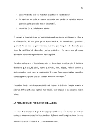 89
- La disponibilidad cada vez mayor en las cadenas de supermercados.
- La aparición de sellos o marcas nacionales para productos orgánicos (menos
confusión y más confianza para el consumidor).
- La unificación de estándares nacionales.
El mercado se ha caracterizado por tener una demanda que supera ampliamente la oferta y
en consecuencia, por una participación significativa de las importaciones, generando
oportunidades de mercado particularmente atractivas para los países de desarrollo que
tienen la posibilidad de desarrollar cultivos ecológicos. Se espera que el mayor
crecimiento en cultivos orgánicos se dé en estos países.
Una clara tendencia es la demanda creciente por ingredientes orgánicos para la industria
alimenticia (p.e. café, té, cacao, hierbas y especias, miel, nueces, cereales, simillas y
semiprocesados, como purés y concentrados de frutas, frutas secas, aceites esenciales,
aceites vegetales y grasas) y los así llamados productos conveniece.9
Contrario a fuentes periodísticas nacionales, el mercado de la Unión Europea no exige a
partir del 2005 el certificado orgánico para banano. Esto tampoco es una tendencia para el
futuro.
5.5. PROMOCIÓN DE PRODUCTOS ORGÁNICOS.
Los temas de la promoción de productos orgánicos certificados y de procesos productivos
ecológicos son temas que se han incorporado en el plan nacional de exportaciones. En este
9
PRODUCTOS FÁCILES DE PREPARAR O SEMIPREPARADOS.
 