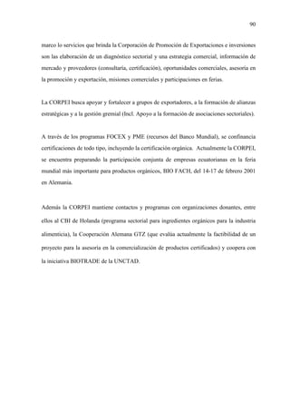 90
marco lo servicios que brinda la Corporación de Promoción de Exportaciones e inversiones
son las elaboración de un diagnóstico sectorial y una estrategia comercial, información de
mercado y proveedores (consultaría, certificación), oportunidades comerciales, asesoría en
la promoción y exportación, misiones comerciales y participaciones en ferias.
La CORPEI busca apoyar y fortalecer a grupos de exportadores, a la formación de alianzas
estratégicas y a la gestión gremial (Incl. Apoyo a la formación de asociaciones sectoriales).
A través de los programas FOCEX y PME (recursos del Banco Mundial), se confinancia
certificaciones de todo tipo, incluyendo la certificación orgánica. Actualmente la CORPEI,
se encuentra preparando la participación conjunta de empresas ecuatorianas en la feria
mundial más importante para productos orgánicos, BIO FACH, del 14-17 de febrero 2001
en Alemania.
Además la CORPEI mantiene contactos y programas con organizaciones donantes, entre
ellos al CBI de Holanda (programa sectorial para ingredientes orgánicos para la industria
alimenticia), la Cooperación Alemana GTZ (que evalúa actualmente la factibilidad de un
proyecto para la asesoría en la comercialización de productos certificados) y coopera con
la iniciativa BIOTRADE de la UNCTAD.
 