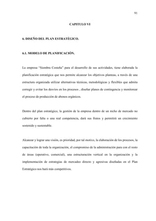 91
CAPITULO VI
6. DISEÑO DEL PLAN ESTRATÉGICO.
6.1. MODELO DE PLANIFICACIÓN.
La empresa “Siembra Costeña” para el desarrollo de sus actividades, tiene elaborada la
planificación estratégica que nos permite alcanzar los objetivos planteas, a través de una
estructura organizada utilizar alternativas técnicas, metodológicas y flexibles que admita
corregir y evitar los desvíos en los procesos , diseñar planes de contingencia y monitorear
el proceso de producción de abonos orgánicos.
Dentro del plan estratégico, la gestión de la empresa dentro de un nicho de mercado no
cubierto por falta o una real competencia, dará sus frutos y permitirá un crecimiento
sostenido y sustentable.
Alcanzar y lograr una visión, es prioridad, por tal motivo, la elaboración de los procesos, la
capacitación de toda la organización, el compromiso de la administración para con el resto
de áreas (operativo, comercial), una estructuración vertical en la organización y la
implementación de estrategias de mercadeo directo y agresivas diseñadas en el Plan
Estratégico nos hará más competitivos.
 