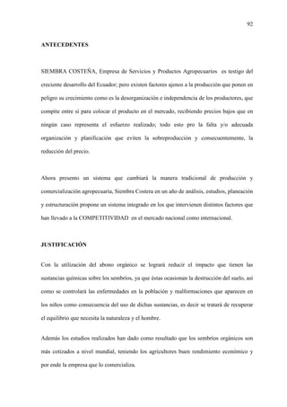 92
ANTECEDENTES
SIEMBRA COSTEÑA, Empresa de Servicios y Productos Agropecuarios es testigo del
creciente desarrollo del Ecuador; pero existen factores ajenos a la producción que ponen en
peligro su crecimiento como es la desorganización e independencia de los productores, que
compite entre sí para colocar el producto en el mercado, recibiendo precios bajos que en
ningún caso representa el esfuerzo realizado; todo esto pro la falta y/o adecuada
organización y planificación que eviten la sobreproducción y consecuentemente, la
reducción del precio.
Ahora presento un sistema que cambiará la manera tradicional de producción y
comercialización agropecuaria, Siembra Costera en un año de análisis, estudios, planeación
y estructuración propone un sistema integrado en los que intervienen distintos factores que
han llevado a la COMPETITIVIDAD en el mercado nacional como internacional.
JUSTIFICACIÓN
Con la utilización del abono orgánico se logrará reducir el impacto que tienen las
sustancias químicas sobre los sembríos, ya que éstas ocasionan la destrucción del suelo, así
como se controlará las enfermedades en la población y malformaciones que aparecen en
los niños como consecuencia del uso de dichas sustancias, es decir se tratará de recuperar
el equilibrio que necesita la naturaleza y el hombre.
Además los estudios realizados han dado como resultado que los sembríos orgánicos son
más cotizados a nivel mundial, teniendo los agricultores buen rendimiento económico y
por ende la empresa que lo comercializa.
 