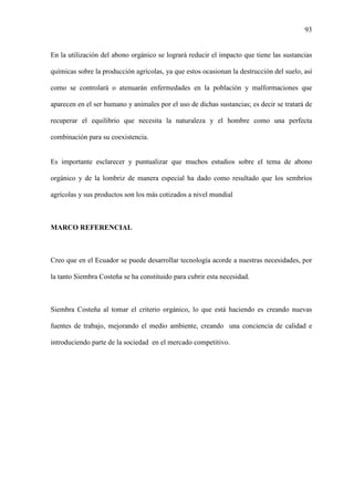 93
En la utilización del abono orgánico se logrará reducir el impacto que tiene las sustancias
químicas sobre la producción agrícolas, ya que estos ocasionan la destrucción del suelo, así
como se controlará o atenuarán enfermedades en la población y malformaciones que
aparecen en el ser humano y animales por el uso de dichas sustancias; es decir se tratará de
recuperar el equilibrio que necesita la naturaleza y el hombre como una perfecta
combinación para su coexistencia.
Es importante esclarecer y puntualizar que muchos estudios sobre el tema de abono
orgánico y de la lombriz de manera especial ha dado como resultado que los sembríos
agrícolas y sus productos son los más cotizados a nivel mundial
MARCO REFERENCIAL
Creo que en el Ecuador se puede desarrollar tecnología acorde a nuestras necesidades, por
la tanto Siembra Costeña se ha constituido para cubrir esta necesidad.
Siembra Costeña al tomar el criterio orgánico, lo que está haciendo es creando nuevas
fuentes de trabajo, mejorando el medio ambiente, creando una conciencia de calidad e
introduciendo parte de la sociedad en el mercado competitivo.
 
