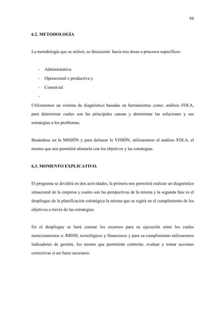 94
6.2. METODOLOGÍA
La metodología que se utilizó, se direccionó hacia tres áreas o procesos específicos.
- Administrativa
- Operacional o productiva y
- Comercial
-
Utilizaremos un sistema de diagnóstico basadas en herramientas como: análisis FOLA,
para determinar cuales son las principales causas y determinar las soluciones y sus
estrategias a los problemas.
Basándose en la MISIÓN y para delinear la VISIÓN, utilizaremos el análisis FOLA, el
mismo que nos permitirá alinearla con los objetivos y las estrategias.
6.3. MOMENTO EXPLICATIVO.
El programa se dividirá en dos actividades, la primera nos permitirá realizar un diagnóstico
situacional de la empresa y cuales son las perspectivas de la misma y la segunda fase es el
despliegue de la planificación estratégica la misma que se regirá en el cumplimiento de los
objetivos a través de las estrategias.
En el despliegue se hará constar los recursos para su ejecución entre los cuales
mencionaremos a: RRHH, tecnológicos y financieros y para su cumplimiento utilizaremos
indicadores de gestión, los mismo que permitirán controlar, evaluar y tomar acciones
correctivas sí así fuere necesario.
 