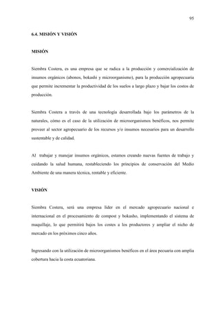 95
6.4. MISIÓN Y VISIÓN
MISIÓN
Siembra Costera, es una empresa que se radica a la producción y comercialización de
insumos orgánicos (abonos, bokashi y microorganismo), para la producción agropecuaria
que permite incrementar la productividad de los suelos a largo plazo y bajar los costos de
producción.
Siembra Costera a través de una tecnología desarrollada bajo los parámetros de la
naturales, cómo es el caso de la utilización de microorganismos benéficos, nos permite
proveer al sector agropecuario de los recursos y/o insumos necesarios para un desarrollo
sustentable y de calidad.
Al trabajar y manejar insumos orgánicos, estamos creando nuevas fuentes de trabajo y
cuidando la salud humana, restableciendo los principios de conservación del Medio
Ambiente de una manera técnica, rentable y eficiente.
VISIÓN
Siembra Costera, será una empresa líder en el mercado agropecuario nacional e
internacional en el procesamiento de compost y bokasho, implementando el sistema de
maquillaje, lo que permitirá bajos los costes a los productores y ampliar el nicho de
mercado en los próximos cinco años.
Ingresando con la utilización de microorganismos benéficos en el área pecuaria con amplia
cobertura hacia la costa ecuatoriana.
 