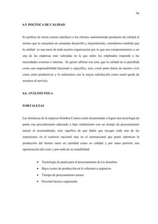 96
6.5. POLÍTICA DE CALIDAD
Es política de sierra costera satisfacer a los clientes suministrando productos de calidad el
mismo que se encuentra en constante desarrollo y mejoramiento, entendemos también que
la calidad es una tarea de toda nuestra organización por lo que nos comprometemos a ser
una de las empresas más valoradas en la que todos los empleados responde a las
necesidades externas e internas. Se quiere afirmar con esto, que la calidad no es percibida
como una responsabilidad funcional o específica, sino, como parte diaria de nuestro vivir
como entes productivos y lo realizamos con la mayor satisfacción como usted queda de
nosotros al servicio.
6.6. ANÁLISIS FOLA
FORTALEZAS
Las fortalezas de la empresa Siembra Costera están encaminadas a lograr una tecnología de
punta con procedimiento adecuado a bajo rendimiento con un tiempo de procesamiento
menor al acostumbrado, esto significa de que había que recoger cada una de las
expresiones en el contexto nacional sino en el internacional que punto optimizar la
producción del humus tanto en cantidad como en calidad y por tanto permitir una
optimización del costo y por ende de su rentabilidad.
• Tecnología de punta para el procesamiento de los desechos
• Bajos costes de producción en lo referente a orgánicos
• Tiempo de procesamiento menor
• Personal técnico capacitado.
 