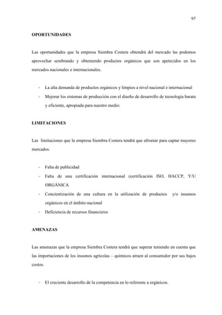 97
OPORTUNIDADES
Las oportunidades que la empresa Siembra Costera obtendrá del mercado las podemos
aprovechar sembrando y obteniendo productos orgánicos que son apetecidos en los
mercados nacionales e internacionales.
- La alta demanda de productos orgánicos y limpios a nivel nacional e internacional
- Mejorar los sistemas de producción con el diseño de desarrollo de tecnología barata
y eficiente, apropiada para nuestro medio.
LIMITACIONES
Las limitaciones que la empresa Siembra Costera tendrá que afrontar para captar mayores
mercados.
- Falta de publicidad
- Falta de una certificación internacional (certificación ISO, HACCP, Y/U
ORGÁNICA
- Concientización de una cultura en la utilización de productos y/o insumos
orgánicos en el ámbito nacional
- Deficiencia de recursos financieros
AMENAZAS
Las amenazas que la empresa Siembra Costera tendrá que superar teniendo en cuenta que
las importaciones de los insumos agrícolas – químicos atraen al consumidor por sus bajos
costos.
- El creciente desarrollo de la competencia en lo referente a orgánicos.
 