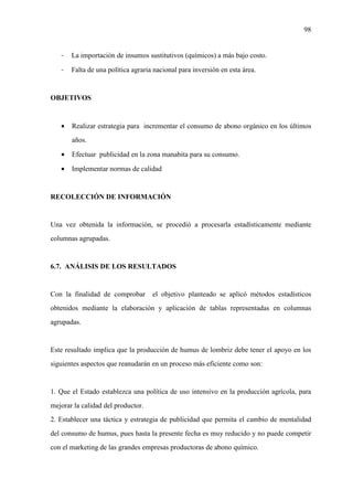 98
- La importación de insumos sustitutivos (químicos) a más bajo costo.
- Falta de una política agraria nacional para inversión en esta área.
OBJETIVOS
• Realizar estrategia para incrementar el consumo de abono orgánico en los últimos
años.
• Efectuar publicidad en la zona manabita para su consumo.
• Implementar normas de calidad
RECOLECCIÓN DE INFORMACIÓN
Una vez obtenida la información, se procedió a procesarla estadísticamente mediante
columnas agrupadas.
6.7. ANÁLISIS DE LOS RESULTADOS
Con la finalidad de comprobar el objetivo planteado se aplicó métodos estadísticos
obtenidos mediante la elaboración y aplicación de tablas representadas en columnas
agrupadas.
Este resultado implica que la producción de humus de lombriz debe tener el apoyo en los
siguientes aspectos que reanudarán en un proceso más eficiente como son:
1. Que el Estado establezca una política de uso intensivo en la producción agrícola, para
mejorar la calidad del productor.
2. Establecer una táctica y estrategia de publicidad que permita el cambio de mentalidad
del consumo de humus, pues hasta la presente fecha es muy reducido y no puede competir
con el marketing de las grandes empresas productoras de abono químico.
 