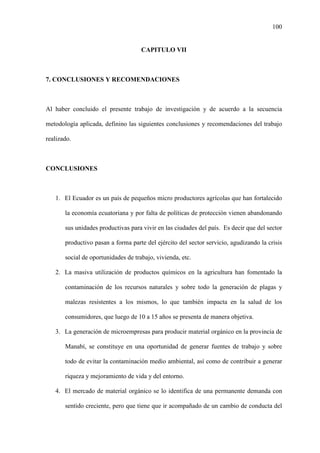100
CAPITULO VII
7. CONCLUSIONES Y RECOMENDACIONES
Al haber concluido el presente trabajo de investigación y de acuerdo a la secuencia
metodología aplicada, definino las siguientes conclusiones y recomendaciones del trabajo
realizado.
CONCLUSIONES
1. El Ecuador es un país de pequeños micro productores agrícolas que han fortalecido
la economía ecuatoriana y por falta de políticas de protección vienen abandonando
sus unidades productivas para vivir en las ciudades del país. Es decir que del sector
productivo pasan a forma parte del ejército del sector servicio, agudizando la crisis
social de oportunidades de trabajo, vivienda, etc.
2. La masiva utilización de productos químicos en la agricultura han fomentado la
contaminación de los recursos naturales y sobre todo la generación de plagas y
malezas resistentes a los mismos, lo que también impacta en la salud de los
consumidores, que luego de 10 a 15 años se presenta de manera objetiva.
3. La generación de microempresas para producir material orgánico en la provincia de
Manabí, se constituye en una oportunidad de generar fuentes de trabajo y sobre
todo de evitar la contaminación medio ambiental, así como de contribuir a generar
riqueza y mejoramiento de vida y del entorno.
4. El mercado de material orgánico se lo identifica de una permanente demanda con
sentido creciente, pero que tiene que ir acompañado de un cambio de conducta del
 