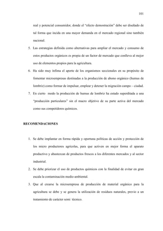 101
real y potencial consumidor, donde el “efecto demostración” debe ser diseñado de
tal forma que incida en una mayor demanda en el mercado regional sino también
nacional.
5. Las estrategias definida como alternativas para ampliar el mercado y consumo de
estos productos orgánicos es propia de un factor de mercado que conlleva al mejor
uso de elementos propios para la agricultura.
6. Ha sido muy ínfima el aporte de los organismos seccionales en su propósito de
fomentar microempresas destinadas a la producción de abono orgánico (humus de
lombriz) como formar de impulsar, emplear y detener la migración campo – ciudad.
7. En cierto modo la producción de humus de lombriz ha estado superditada a una
“producción particulares” sin el macro objetivo de su parte activa del mercado
como sus competidores químicos.
RECOMENDACIONES
1. Se debe implantar en forma rápida y oportuna políticas de acción y protección de
los micro productores agrícolas, para que activen en mejor forma el aparato
productivo y abastezcan de productos frescos a los diferentes mercados y al sector
industrial.
2. Se debe priorizar el uso de productos químicos con la finalidad de evitar en gran
escala la contaminación medio ambiental.
3. Que al crearse la microempresa de producción de material orgánico para la
agricultura se debe y se genera la utilización de residuos naturales, previo a un
tratamiento de carácter semi técnico.
 