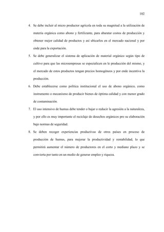 102
4. Se debe incluir al micro productor agrícola en toda su magnitud a la utilización de
materia orgánica como abono y fertilizante, para abaratar costos de producción y
obtener mejor calidad de productos y así ubicarlos en el mercado nacional y por
ende para la exportación.
5. Se debe generalizar el sistema de aplicación de material orgánico según tipo de
cultivo para que las microempresas se especialicen en le producción del mismo, y
el mercado de estos productos tengan precios homogéneos y por ende incentiva la
producción.
6. Debe establecerse como política institucional el uso de abono orgánico, como
instrumento o mecanismo de producir bienes de óptima calidad y con menor grado
de contaminación.
7. El uso intensivo de humus debe tender o bajar o reducir la agresión a la naturaleza,
y por ello es muy importante el reciclaje de desechos orgánicos pro su elaboración
bajo normas de seguridad.
8. Se deben recoger experiencias productivas de otros países en proceso de
producción de humus, para mejorar la productividad y rentabilidad, lo que
permitirá aumentar el número de productores en el corto y mediano plazo y se
convierta por tanto en un medio de generar empleo y riqueza.
 