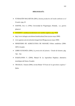103
BIBLIOGRAFÍA
• FUNDACIÓN MACARTUR (2001), Sistema productivo del medio ambiente en el
Ecuador, pag. 63.
• GOEWIE, Eric A. (1998), Universidad de Wageningen, Holanda, e.a. goewie
planet.nl
• INTERNET, siembracosterahotmail.com siembra orgánica, pag. WEB
• http://www.infoagro.com/abonos/lombricultura2.htm (acceso mayo 2008)
• www.agronet.com.mx/articulos/imagen/lom100.jpg (acceso mayo 2008)
• MINISTERIO DE AGRICULTURA DE MANABÍ, Folleto estadístico (2006-
2007), Ecuador.
• LIBRO ECOLOGÍA (2004), La protección del planeta. Círculo de lectores, pág.
760 – 762.
• SUQUILANDA V. (2004), Manuel B. La Agricultura Orgánica: alternativa
tecnológica del futuro, Ecuador.
• TRUJILLO, Ernesto (2006), revista Dinner “El boom de la agricultura orgánica”
Quito.
 