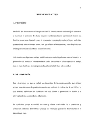 1
RESUMEN DE LA TESIS
A. PROPÓSITO
El interés por desarrollar la investigación sobre el establecimiento de estrategias tendientes
a masificar el consumo de abono orgánico fundamentalmente del llamado humos de
lombriz, es dar una alternativa para la producción permitiendo producir bienes agrícolas,
propendiendo a dar alimentos sanos y sin que afecten a la naturaleza y tener implícito una
alta responsabilidad social hacia los consumidores.
Adicionalmente el presente trabajo implícitamente trata de impulsar de manera intensiva la
producción de humus de lombriz también como una forma de crear espacios de trabajo
nuevos bajo el enfoque microempresarial que tanta falta le hace a la sociedad.
B. METODOLOGÍA.
Fue descriptivo por que se realizó un diagnóstico de las zonas agrícolas que utilizan
abono, para determinar la problemática existente mediante la realización de un FODA, lo
que permitió aprovechar las fortalezas con que cuenta la producción de humus e ir
aprovechando las oportunidades del entorno.
Es explicativo porque se analizó las causas y efectos ocasionados de la producción y
utilización del humus de lombriz y plantee las estrategias que se irán desarrollando en el
denominado plan.
 