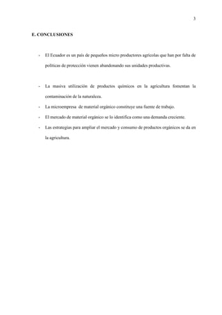 3
E. CONCLUSIONES
- El Ecuador es un país de pequeños micro productores agrícolas que han por falta de
políticas de protección vienen abandonando sus unidades productivas.
- La masiva utilización de productos químicos en la agricultura fomentan la
contaminación de la naturaleza.
- La microempresa de material orgánico constituye una fuente de trabajo.
- El mercado de material orgánico se lo identifica como una demanda creciente.
- Las estrategias para ampliar el mercado y consumo de productos orgánicos se da en
la agricultura.
 