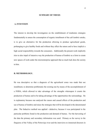 4
SUMMARY OF THESIS
A. INTENTION
The interest to develop the investigation on the establishment of tendientes strategies
fundamentally to amass the consumption of organic installment of the call lombriz smoke,
is to give an alternative for the production allowing to produce agricultural goods,
prohanging to give healthy foods and without they affect the nature and to have implicit a
high social responsibility towards the consumers. Additionally the present work implicitly
tries to also impel of intensive way the production of humus of lombriz as a form to create
new spaces of work under the microenterprise approach that as much lack does the society
to him.
B. METHODOLOGY.
He was descriptive so that a diagnosis of the agricultural zones was made that use
installment, to determine problematic the existing one by means of the accomplishment of
a FODA, which allowed to take advantage of the strengths whereupon it counts the
production of humus and to be taking advantage of the opportunities the surroundings. He
is explanatory because one analyzed the causes and caused effects of the production and
use of humus of lombriz and raises the strategies that will be developed in the denominated
plan. The Inductive method was applied - deductive, because it was participated in the
particular problems found in the production and demand of humus. For the harvesting of
the data the primary and secondary information was used: Primary as the survey to the
finqueros of the Valley of the Portoviejo river and the interviews to immersed directors in
 