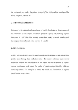 5
the problematic east study. Secondary, obtained of the bibliographical techniques like
books, pamphlets, Internet, etc.
c. MAIN OBTAINED RESULTS
Importance of the organic installment, humus of lombriz Concienciar to the consumers of
the importance of the organic installment potential Capacity of producing organic
installment D. PROPOSAL Plan strategic to extend the market of organic installment of
the company Siembra Costeña of the province of Manabí.
E. CONCLUSIONS
Ecuador is a small country of micro producing agriculturists who are by lack of protection
policies come leaving their productive units. The massive chemical agent use in
agriculture foments the contamination of the nature. The microcompany of organic
material constitutes a work source. The market of organic material identifies it like an
increasing demand. The strategies to extend the market and consumption of organic
products occur in agriculture.
 
