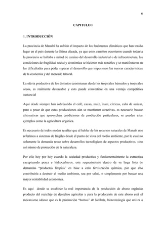 6
CAPITULO I
1. INTRODUCCIÓN
La provincia de Manabí ha sufrido el impacto de los fenómenos climáticos que han tenido
lugar en el país durante la última década, ya que estos cambios ocurrieron cuando todavía
la provincia se hallaba a mitad de camino del desarrollo industrial o de infraestructura, las
condiciones de fragilidad social y económica se hicieron más notables y se manifestaron en
las dificultades para poder superar el desarrollo que impusieron las nuevas características
de la economía y del mercado laboral.
La oferta productiva de los distintos ecosistemas desde los tropicales húmedos y tropicales
secos, es realmente destacable y esto puede convertirse en una ventaja competitiva
sustancial
Aquí desde siempre han sobresalido el café, cacao, maíz, maní, cítricos, caña de azúcar,
pero a pesar de que estas producciones aún se mantienen atractivas, es necesario buscar
alternativas que aprovechan condiciones de producción particulares, se pueden citar
ejemplos como la agricultura orgánica.
Es necesario de todos modos resaltar que al hablar de los recursos naturales de Manabí nos
referimos a sistemas de frágiles desde el punto de vista del medio ambiente, por lo cual no
solamente la demanda recae sobre desarrollos tecnológicos de aspectos productivos, sino
así mismo de protección de la naturaleza.
Por ello hoy por hoy cuando la sociedad productiva y fundamentalmente la extractiva
exceptuando pesca e hidrocarburos, este requerimiento dentro de su larga lista de
demandas “productos limpios” en base a cero fertilización química, por que ello
contribuiría a destruir el medio ambiente, sea por salud, o simplemente por buscar una
mayor rentabilidad económica.
Es aquí donde se establece la real importancia de la producción de abono orgánico
producto del reciclaje de desechos agrícolas y para la producción de este abono está el
mecanismo idóneo que es la producción “humus” de lombriz, biotecnología que utiliza a
 