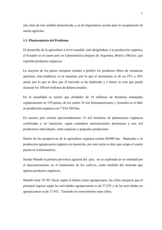 7
una clase de éste anélido domesticada, y es de importancia secular para la recuperación de
suelos agrícolas.
1.1. Planteamiento del Problema
El desarrollo de la agricultura a nivel mundial, está dirigiéndose a la producción orgánica,
el Ecuador es el cuarto país en Latinoamérica después de Argentina, Brasil y México, que
exportan productos orgánicos.
La mayoría de los países europeos tienden a preferir los productos libres de sustancias
químicas, esta tendencia va en aumento, por lo que el incremento es de un 25% a 30%
anual, por lo que se dice que el mercado se ha duplicado y a futuro se cree que puede
alcanzar los 100 mil millones de dólares anuales.
En la actualidad se estima que alrededor de 16 millones de hectáreas manejadas
orgánicamente en 139 países, de los cuales 34 son latinoamericanos y Australia es el líder
en producción orgánica con 7’634.700 Has.
En nuestro país existen aproximadamente 15 mil hectáreas de plantaciones orgánicas
certificadas y en transición, según estándares internacionales pertenecen a seis mil
productores individuales, entre empresas y pequeños productores.
Dentro de las perspectivas de la agricultura orgánica existen 60.000 has. Dedicadas a la
producción agropecuaria orgánica en transición, por esta razón se dice que ocupa el cuarto
puesto en Latinoamérica.
Siendo Manabí la primera provincia agrícola del país, no es explotada en su totalidad por
el desconocimiento en el tratamiento de los cultivos, como también del mercado que
apetece productos orgánicos.
Manabí tiene 70.781 fincas según el último censo agropecuario, las cifras arrojaron que el
principal ingreso según las actividades agropecuarias es de 57.225 y de las actividades no
agropecuarias es de 17.452. Teniendo en conocimiento estas cifras,
 