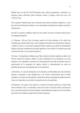 8
Manabí tiene un total de 74.676 haciendas entre cultivos permanentes, transitorios, en
descanso, pastos cultivados, pastos naturales, montes y bosques, entre otros usos, son
1’583.611 Has.
Por lo general, Manabí posee tierra suficiente para cultivar productos orgánicos, se cree
que sería la solución para satisfacer a los consumidores de producción orgánica nacional e
internacional.
Por ello es necesario establecer dentro de este aspecto acciones de mucho interés para la
investigación propuesta
a) Síntomas. Hoy por hoy el consumo agresivo de obras químicas se ha vuelto una
constante que cada día afecta más y más al organismo humano con consecuencias funestas,
y donde no existe y es casi nula la imagen del abono orgánico que cambie la mentalidad de
producir, para que la producción de bienes agrícolas no sea en base a lo químico que están
al alcance de todos y sin el control respectivo.
b) Causas. Es importante establecer que el bajo consumo de abono orgánico se debe a una
falta de cultura de consumo, debido a la poca información de sus beneficios, así como
tampoco se ha expandido su proceso de comercialización por falta de políticas hacia la
preservación de la naturaleza de manera efectiva y adicionalmente no existe un
planificación proceso de marketing ante los consumidores.
c) Pronóstico. La serie de afectaciones en lo referente a enfermedades por el uso de abono
químico y pesticida es una realidad hoy y de severas consecuencias para el futuro
inmediato, así mismo la intensidad de su utilización mina la capacidad de producción de la
tierra en el largo plazo y por ende a las grandes reservas de agua dulce.
d) Propuesta. De seguir el uso agresivo y extensivo de abonos químicos, le harán daño
tanto al hombre como a la naturaleza, razón por la cual es necesario tomar conciencia de
que es necesario utilizar otra clase de abonos, particularmente orgánicos con el de lombriz
que atenúe esta incidencia negativa de los abonos químicos.
 