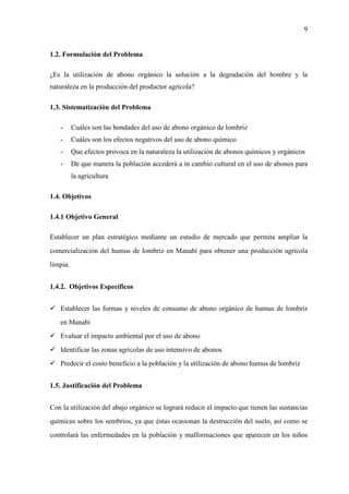9
1.2. Formulación del Problema
¿Es la utilización de abono orgánico la solución a la degradación del hombre y la
naturaleza en la producción del productor agrícola?
1.3. Sistematización del Problema
- Cuáles son las bondades del uso de abono orgánico de lombriz
- Cuáles son los efectos negativos del uso de abono químico
- Que efectos provoca en la naturaleza la utilización de abonos químicos y orgánicos
- De que manera la población accederá a in cambio cultural en el uso de abonos para
la agricultura
1.4. Objetivos
1.4.1 Objetivo General
Establecer un plan estratégico mediante un estudio de mercado que permita ampliar la
comercialización del humus de lombriz en Manabí para obtener una producción agrícola
limpia.
1.4.2. Objetivos Específicos
Establecer las formas y niveles de consumo de abono orgánico de humus de lombriz
en Manabí
Evaluar el impacto ambiental por el uso de abono
Identificar las zonas agrícolas de uso intensivo de abonos
Predecir el costo beneficio a la población y la utilización de abono humus de lombriz
1.5. Justificación del Problema
Con la utilización del abajo orgánico se logrará reducir el impacto que tienen las sustancias
químicas sobre los sembríos, ya que éstas ocasionan la destrucción del suelo, así como se
controlará las enfermedades en la población y malformaciones que aparecen en los niños
 