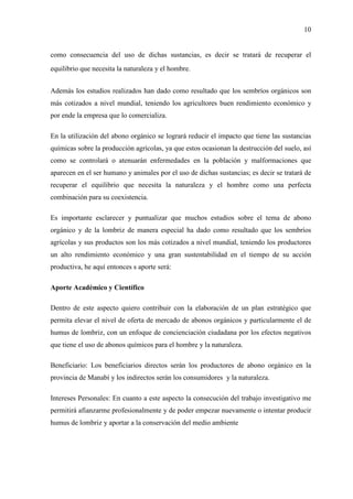 10
como consecuencia del uso de dichas sustancias, es decir se tratará de recuperar el
equilibrio que necesita la naturaleza y el hombre.
Además los estudios realizados han dado como resultado que los sembríos orgánicos son
más cotizados a nivel mundial, teniendo los agricultores buen rendimiento económico y
por ende la empresa que lo comercializa.
En la utilización del abono orgánico se logrará reducir el impacto que tiene las sustancias
químicas sobre la producción agrícolas, ya que estos ocasionan la destrucción del suelo, así
como se controlará o atenuarán enfermedades en la población y malformaciones que
aparecen en el ser humano y animales por el uso de dichas sustancias; es decir se tratará de
recuperar el equilibrio que necesita la naturaleza y el hombre como una perfecta
combinación para su coexistencia.
Es importante esclarecer y puntualizar que muchos estudios sobre el tema de abono
orgánico y de la lombriz de manera especial ha dado como resultado que los sembríos
agrícolas y sus productos son los más cotizados a nivel mundial, teniendo los productores
un alto rendimiento económico y una gran sustentabilidad en el tiempo de su acción
productiva, he aquí entonces s aporte será:
Aporte Académico y Científico
Dentro de este aspecto quiero contribuir con la elaboración de un plan estratégico que
permita elevar el nivel de oferta de mercado de abonos orgánicos y particularmente el de
humus de lombriz, con un enfoque de concienciación ciudadana por los efectos negativos
que tiene el uso de abonos químicos para el hombre y la naturaleza.
Beneficiario: Los beneficiarios directos serán los productores de abono orgánico en la
provincia de Manabí y los indirectos serán los consumidores y la naturaleza.
Intereses Personales: En cuanto a este aspecto la consecución del trabajo investigativo me
permitirá afianzarme profesionalmente y de poder empezar nuevamente o intentar producir
humus de lombriz y aportar a la conservación del medio ambiente
 